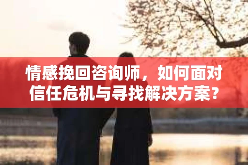 情感挽回咨询师，如何面对信任危机与寻找解决方案？