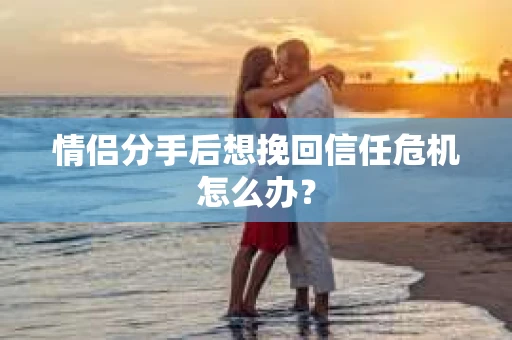 情侣分手后想挽回信任危机怎么办？