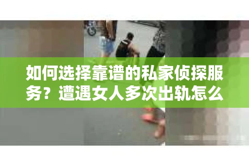 如何选择靠谱的私家侦探服务?遭遇女人多次出轨怎么办? 如何选择靠谱的私家侦探服务?遭遇女人多次出轨怎么办?