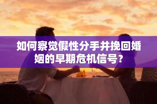 如何察觉假性分手并挽回婚姻的早期危机信号？