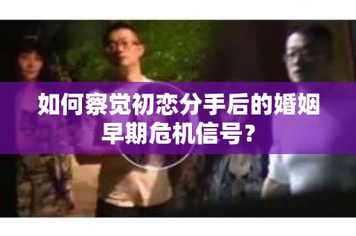 如何察觉初恋分手后的婚姻早期危机信号？