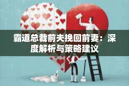霸道总裁前夫挽回前妻:深度解析与策略建议 霸道总裁前夫挽回前妻:深度解析与策略建议
