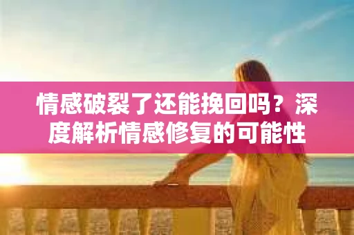 情感破裂了还能挽回吗？深度解析情感修复的可能性