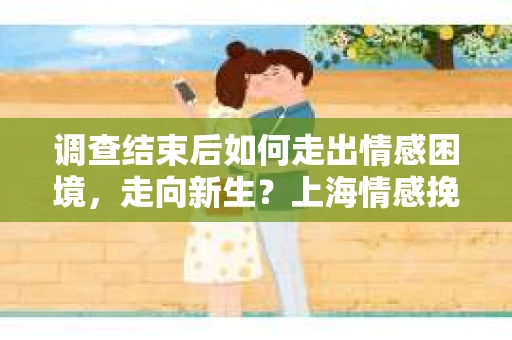 调查结束后如何走出情感困境，走向新生？上海情感挽回婚姻公司给出的专业建议