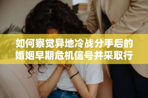 如何察觉异地冷战分手后的婚姻早期危机信号并采取行动？