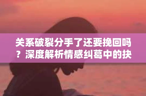 关系破裂分手了还要挽回吗？深度解析情感纠葛中的抉择