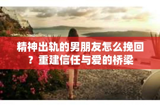 精神出轨的男朋友怎么挽回？重建信任与爱的桥梁