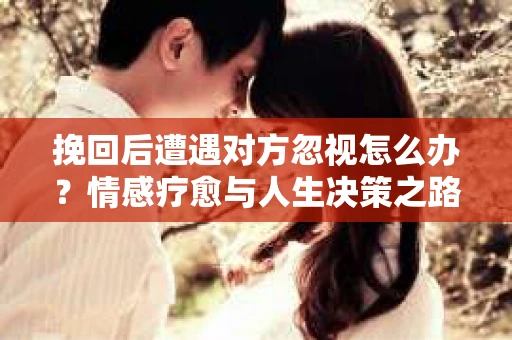 挽回后遭遇对方忽视怎么办？情感疗愈与人生决策之路