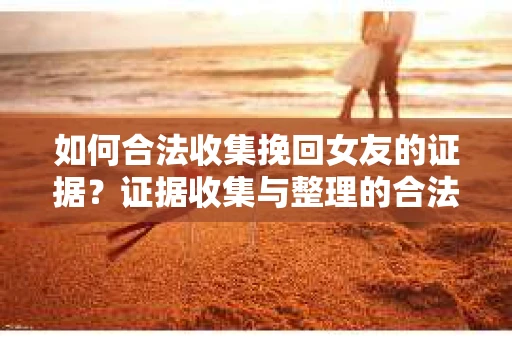 如何合法收集挽回女友的证据？证据收集与整理的合法策略怎么办？