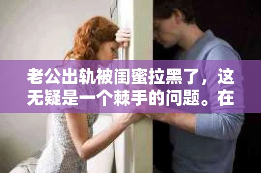 老公出轨被闺蜜拉黑了，这无疑是一个棘手的问题。在这个问题上，我想要和大家分享一下我的看法和经历，希望能给大家带来一些启示。