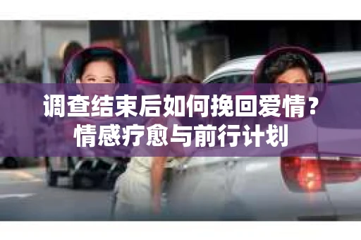 调查结束后如何挽回爱情？情感疗愈与前行计划