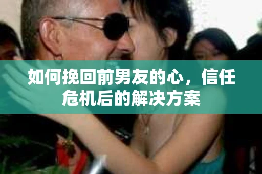 如何挽回前男友的心，信任危机后的解决方案