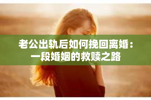 老公出轨后如何挽回离婚：一段婚姻的救赎之路