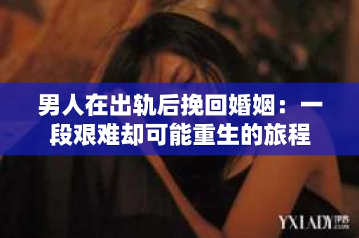 男人在出轨后挽回婚姻：一段艰难却可能重生的旅程