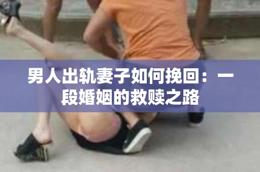 男人出轨妻子如何挽回：一段婚姻的救赎之路