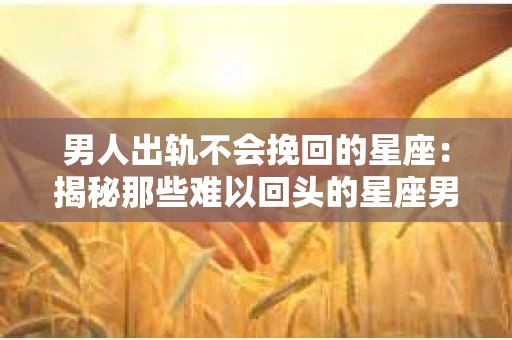 男人出轨不会挽回的星座：揭秘那些难以回头的星座男