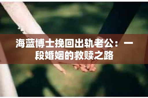 海蓝博士挽回出轨老公:一段婚姻的救赎之路 海蓝博士挽回出轨老公:一段婚姻的救赎之路