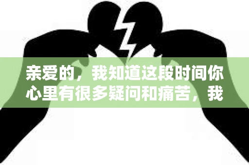 亲爱的，我知道这段时间你心里有很多疑问和痛苦，我也一样。我们在一起的时光，有欢笑也有泪水，那些美好的回忆，我永远都不会忘记。今天，我想通过这条短信，向你表达我的一些想法。