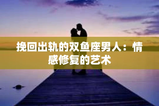 挽回出轨的双鱼座男人：情感修复的艺术