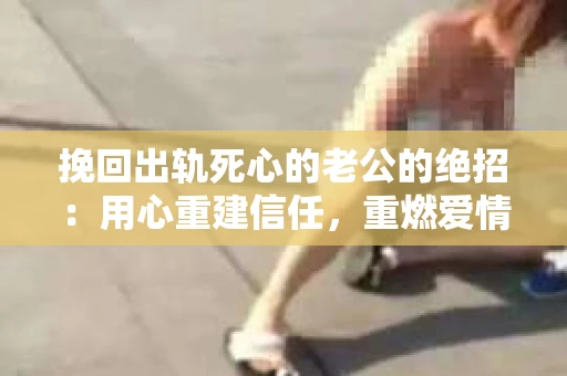 挽回出轨死心的老公的绝招：用心重建信任，重燃爱情火花