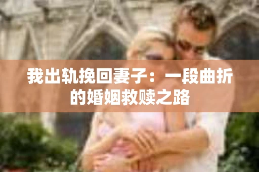 我出轨挽回妻子：一段曲折的婚姻救赎之路