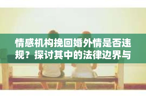 情感机构挽回婚外情是否违规？探讨其中的法律边界与伦理考量