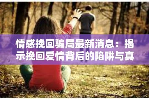 情感挽回骗局最新消息：揭示挽回爱情背后的陷阱与真相