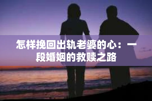 怎样挽回出轨老婆的心：一段婚姻的救赎之路