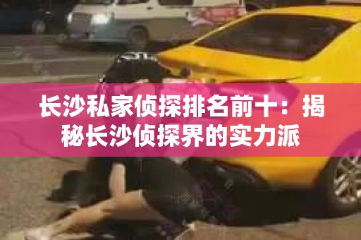 长沙私家侦探排名前十：揭秘长沙侦探界的实力派