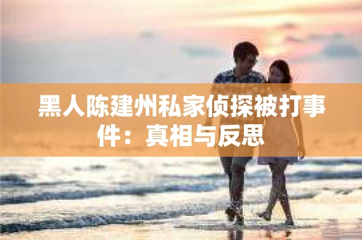 黑人陈建州私家侦探被打事件：真相与反思