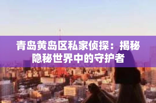 青岛黄岛区私家侦探：揭秘隐秘世界中的守护者