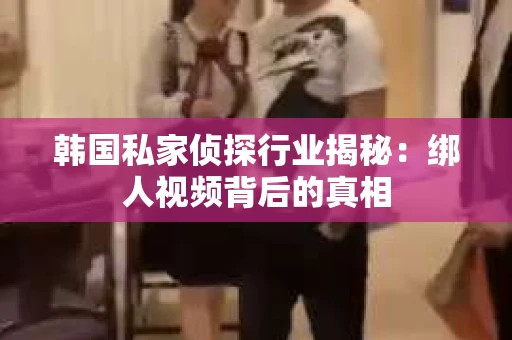 韩国私家侦探行业揭秘：绑人视频背后的真相