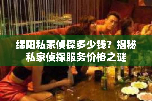 绵阳私家侦探多少钱？揭秘私家侦探服务价格之谜
