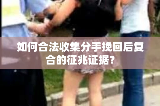 如何合法收集分手挽回后复合的征兆证据？