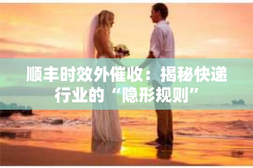 顺丰时效外催收：揭秘快递行业的“隐形规则”