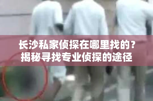 长沙私家侦探在哪里找的？揭秘寻找专业侦探的途径