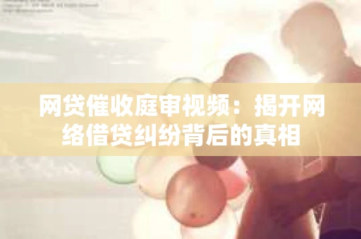 网贷催收庭审视频：揭开网络借贷纠纷背后的真相