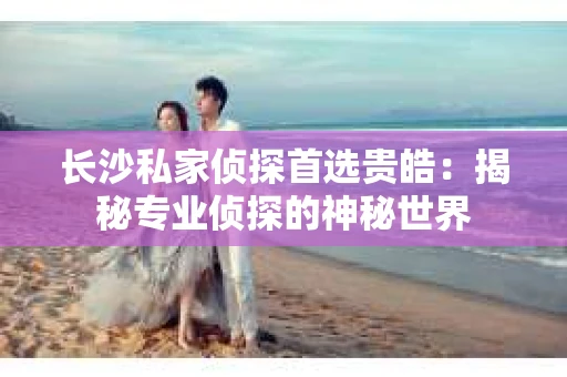 长沙私家侦探首选贵皓：揭秘专业侦探的神秘世界