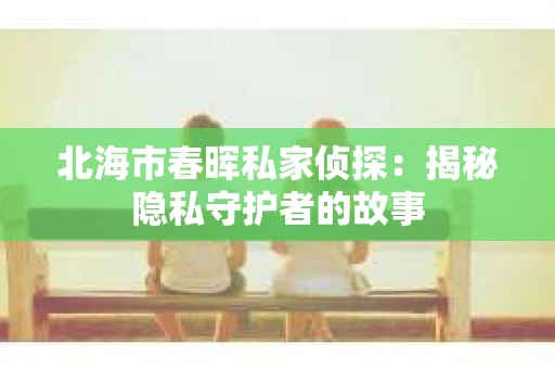 北海市春晖私家侦探：揭秘隐私守护者的故事