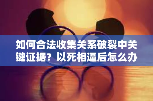 如何合法收集关系破裂中关键证据？以死相逼后怎么办？