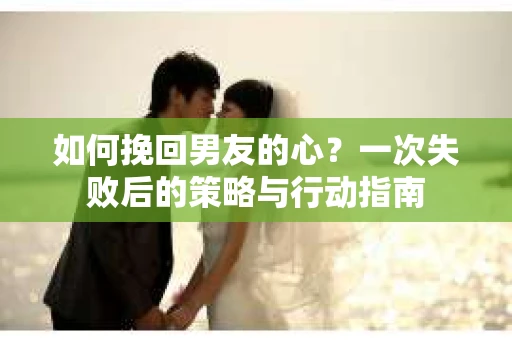 如何挽回男友的心？一次失败后的策略与行动指南