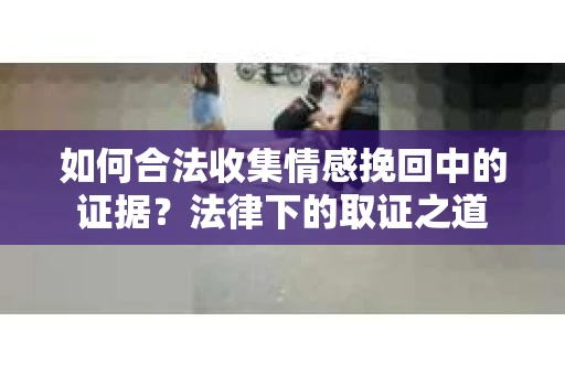如何合法收集情感挽回中的证据？法律下的取证之道