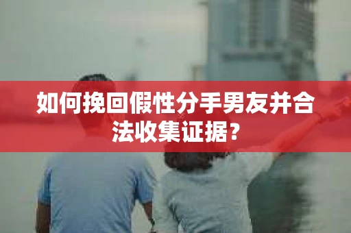 如何挽回假性分手男友并合法收集证据？