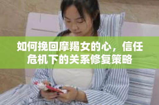 如何挽回摩羯女的心，信任危机下的关系修复策略