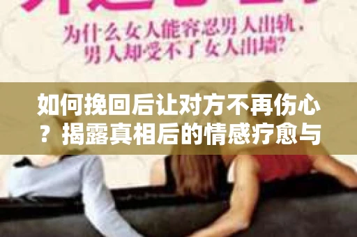 如何挽回后让对方不再伤心？揭露真相后的情感疗愈与前行计划