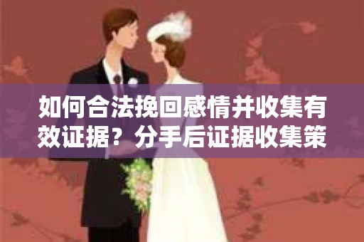 如何合法挽回感情并收集有效证据？分手后证据收集策略
