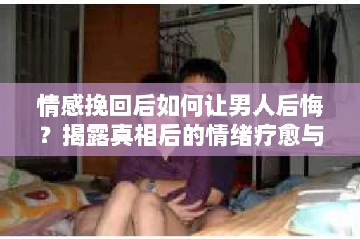 情感挽回后如何让男人后悔？揭露真相后的情绪疗愈与人生决策