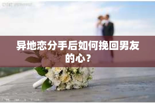 异地恋分手后如何挽回男友的心？
