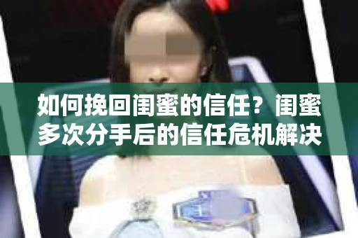 如何挽回闺蜜的信任？闺蜜多次分手后的信任危机解决方案