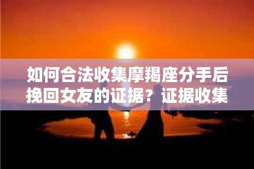 如何合法收集摩羯座分手后挽回女友的证据？证据收集策略与法律风险防范